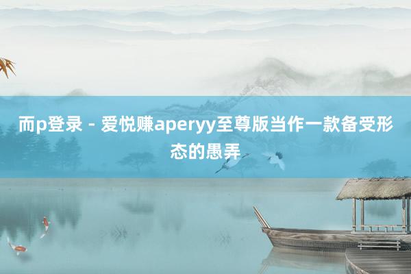 而p登录 - 爱悦赚aperyy至尊版当作一款备受形态的愚弄
